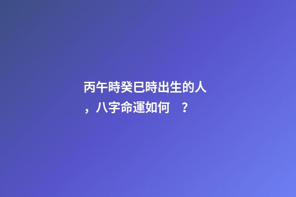 丙午時癸巳時出生的人，八字命運如何？